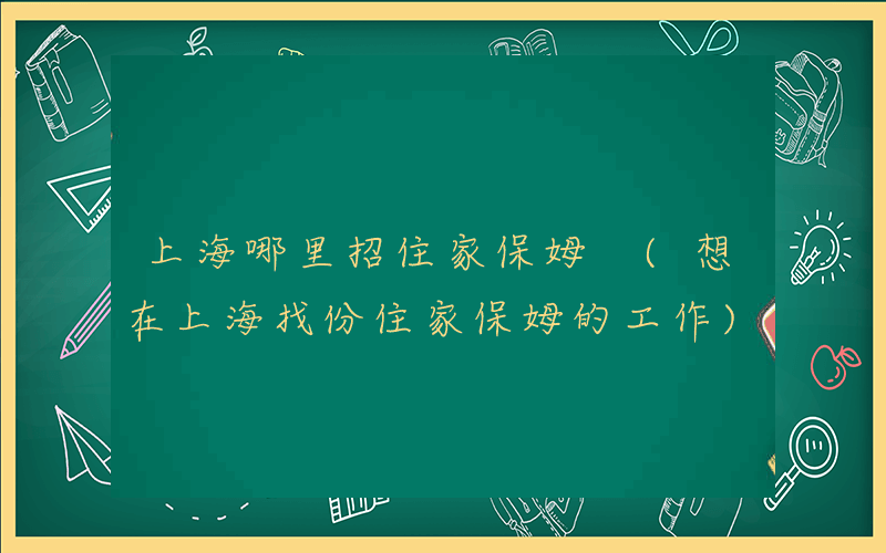 上海哪里招住家保姆 (想在上海找份住家保姆的工作)